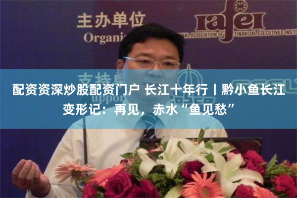 配资资深炒股配资门户 长江十年行丨黔小鱼长江变形记：再见，赤水“鱼见愁”