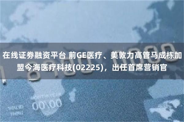 在线证劵融资平台 前GE医疗、美敦力高管马成栋加盟今海医疗科技(02225)，出任首席营销官