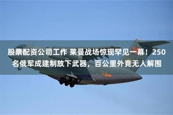 股票配资公司工作 莱曼战场惊现罕见一幕！250名俄军成建制放下武器，百公里外竟无人解围