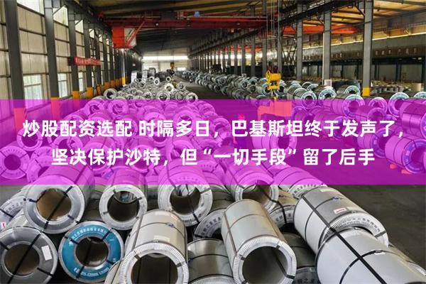 炒股配资选配 时隔多日，巴基斯坦终于发声了，坚决保护沙特，但“一切手段”留了后手